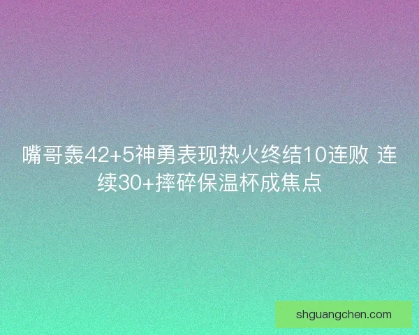 嘴哥轰42+5神勇表现热火终结10连败 连续30+摔碎保温杯成焦点