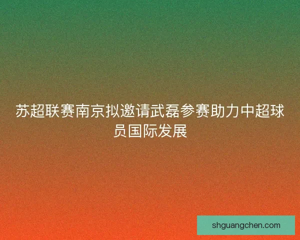 苏超联赛南京拟邀请武磊参赛助力中超球员国际发展 苏超联赛南京拟邀请武磊参赛助力中超球员国际发展