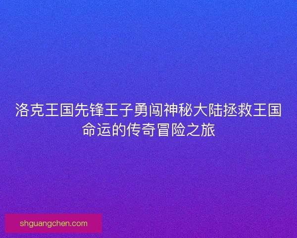 洛克王国先锋王子勇闯神秘大陆拯救王国命运的传奇冒险之旅
