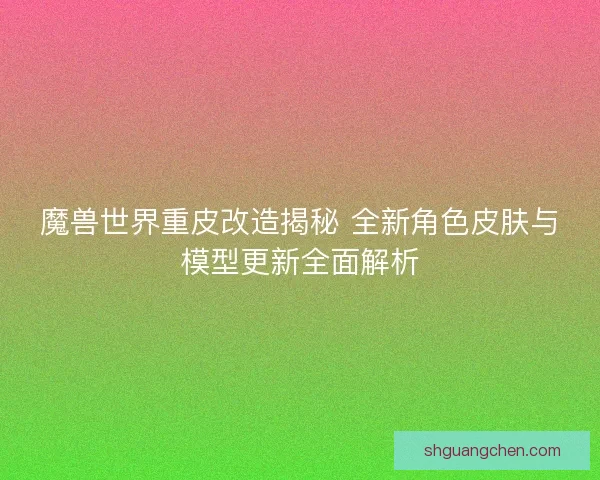魔兽世界重皮改造揭秘 全新角色皮肤与模型更新全面解析