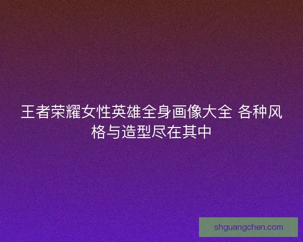 王者荣耀女性英雄全身画像大全 各种风格与造型尽在其中