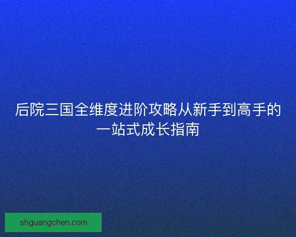 后院三国全维度进阶攻略从新手到高手的一站式成长指南 后院三国全维度进阶攻略从新手到高手的一站式成长指南