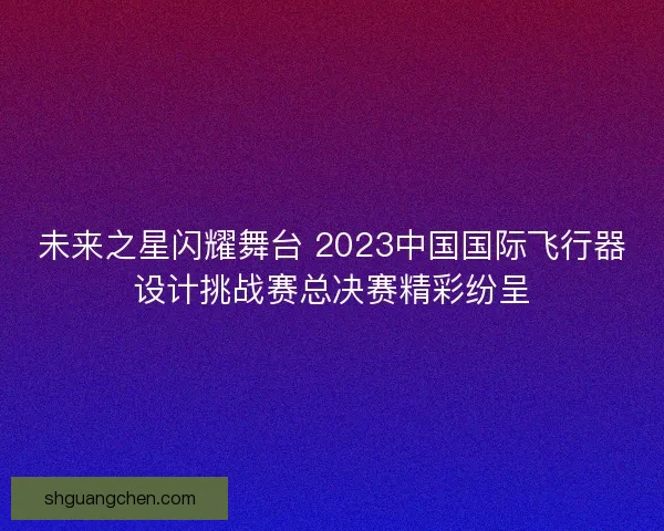 未来之星闪耀舞台 2023中国国际飞行器设计挑战赛总决赛精彩纷呈