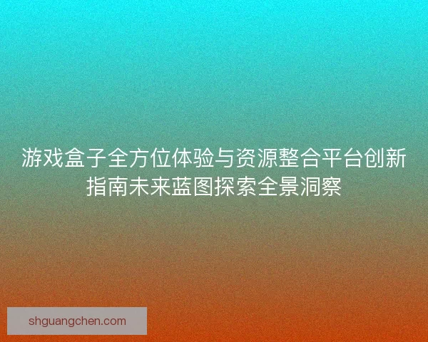 游戏盒子全方位体验与资源整合平台创新指南未来蓝图探索全景洞察