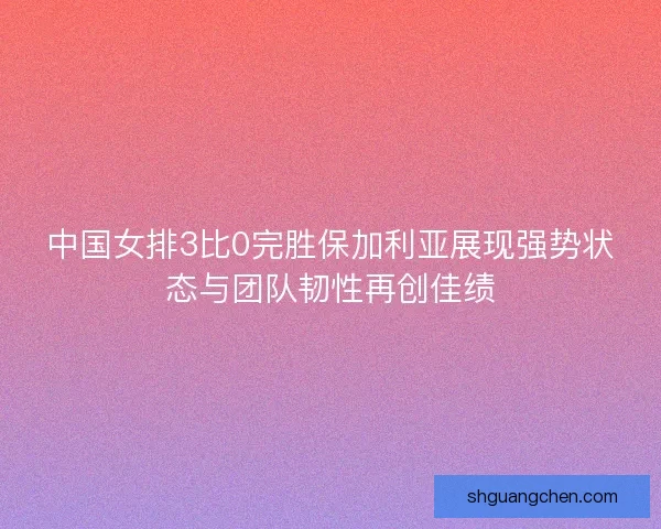 中国女排3比0完胜保加利亚展现强势状态与团队韧性再创佳绩