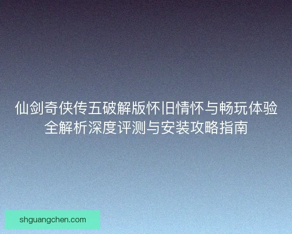 仙剑奇侠传五破解版怀旧情怀与畅玩体验全解析深度评测与安装攻略指南