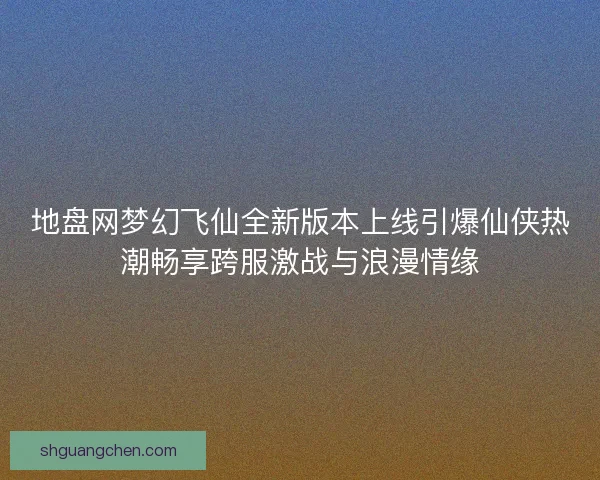 地盘网梦幻飞仙全新版本上线引爆仙侠热潮畅享跨服激战与浪漫情缘