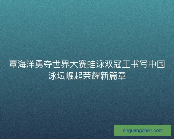 覃海洋勇夺世界大赛蛙泳双冠王书写中国泳坛崛起荣耀新篇章