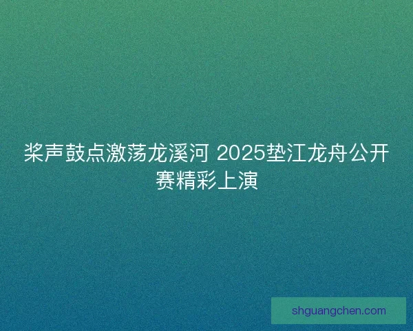 桨声鼓点激荡龙溪河 2025垫江龙舟公开赛精彩上演