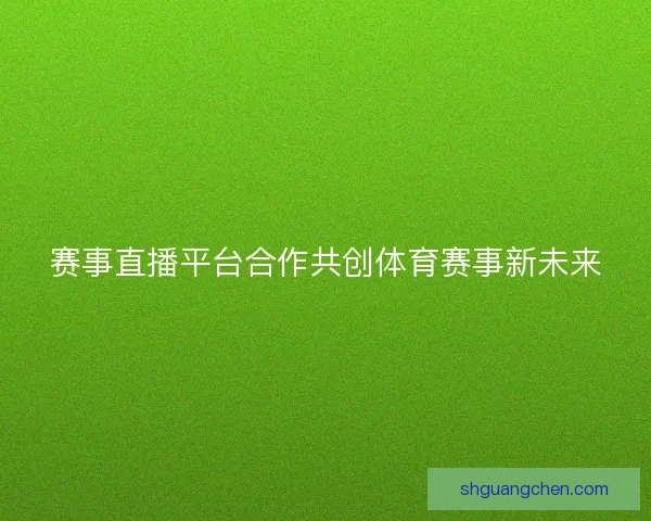赛事直播平台合作共创体育赛事新未来