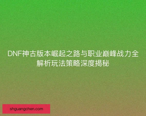 DNF神古版本崛起之路与职业巅峰战力全解析玩法策略深度揭秘 DNF神古版本崛起之路与职业巅峰战力全解析玩法策略深度揭秘