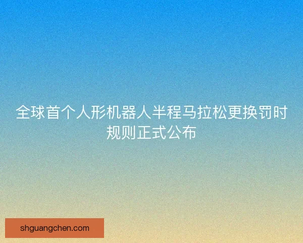 全球首个人形机器人半程马拉松更换罚时规则正式公布