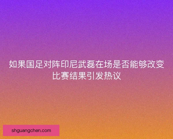 如果国足对阵印尼武磊在场是否能够改变比赛结果引发热议 如果国足对阵印尼武磊在场是否能够改变比赛结果引发热议
