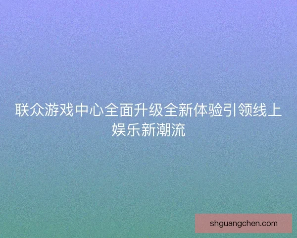 联众游戏中心全面升级全新体验引领线上娱乐新潮流