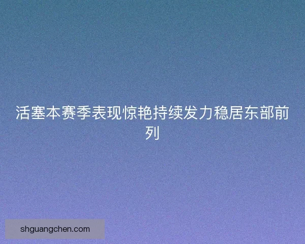 活塞本赛季表现惊艳持续发力稳居东部前列 活塞本赛季表现惊艳持续发力稳居东部前列