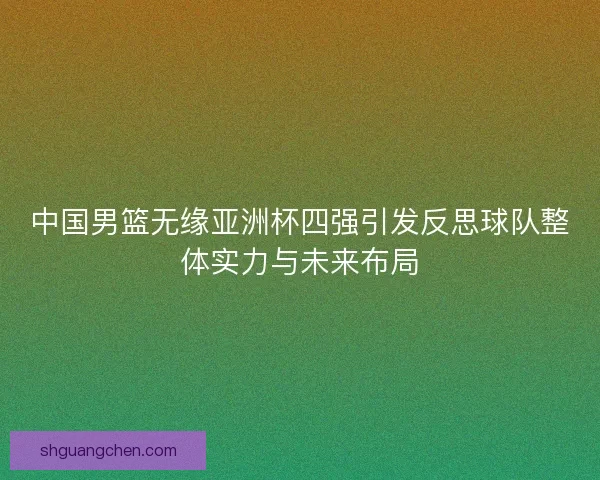 中国男篮无缘亚洲杯四强引发反思球队整体实力与未来布局 中国男篮无缘亚洲杯四强引发反思球队整体实力与未来布局