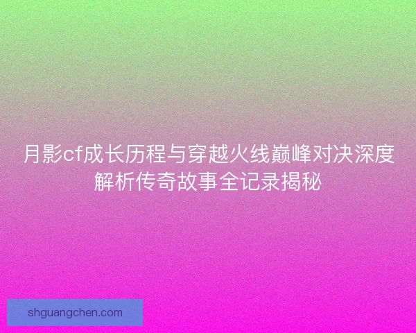 月影cf成长历程与穿越火线巅峰对决深度解析传奇故事全记录揭秘 月影cf成长历程与穿越火线巅峰对决深度解析传奇故事全记录揭秘
