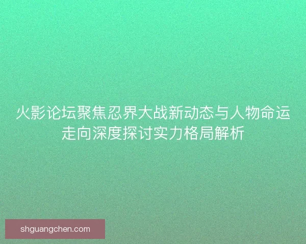 火影论坛聚焦忍界大战新动态与人物命运走向深度探讨实力格局解析 火影论坛聚焦忍界大战新动态与人物命运走向深度探讨实力格局解析