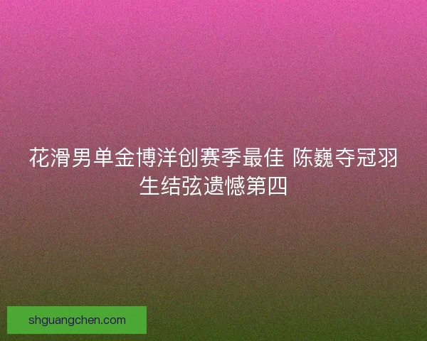 花滑男单金博洋创赛季最佳 陈巍夺冠羽生结弦遗憾第四 花滑男单金博洋创赛季最佳 陈巍夺冠羽生结弦遗憾第四