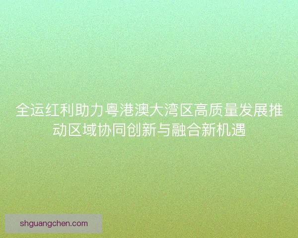 全运红利助力粤港澳大湾区高质量发展推动区域协同创新与融合新机遇