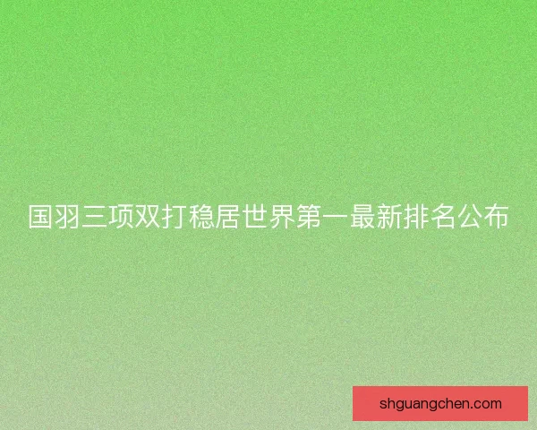 国羽三项双打稳居世界第一最新排名公布 国羽三项双打稳居世界第一最新排名公布