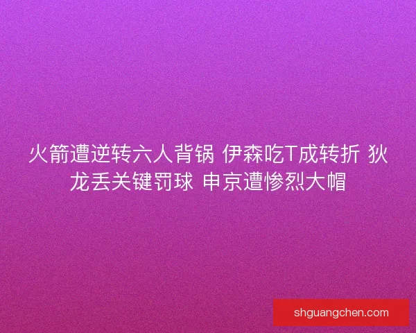 火箭遭逆转六人背锅 伊森吃T成转折 狄龙丢关键罚球 申京遭惨烈大帽