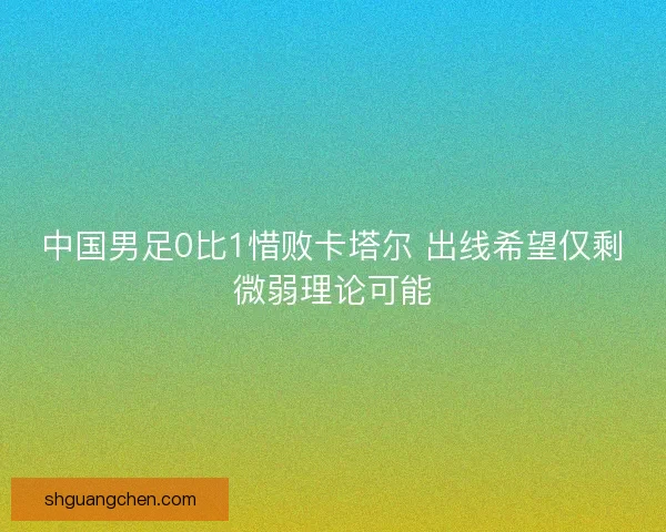 中国男足0比1惜败卡塔尔 出线希望仅剩微弱理论可能 中国男足0比1惜败卡塔尔 出线希望仅剩微弱理论可能