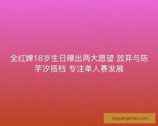 全红婵18岁生日曝出两大愿望 放弃与陈芋汐搭档 专注单人赛发展 全红婵18岁生日曝出两大愿望 放弃与陈芋汐搭档 专注单人赛发展