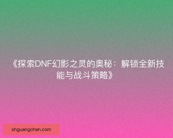 《探索DNF幻影之灵的奥秘:解锁全新技能与战斗策略》 《探索DNF幻影之灵的奥秘:解锁全新技能与战斗策略》