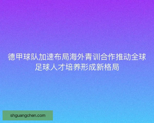 德甲球队加速布局海外青训合作推动全球足球人才培养形成新格局 德甲球队加速布局海外青训合作推动全球足球人才培养形成新格局