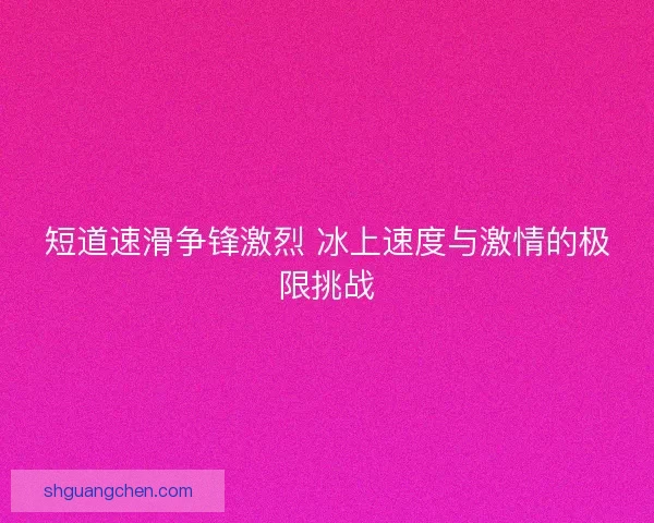 短道速滑争锋激烈 冰上速度与激情的极限挑战 短道速滑争锋激烈 冰上速度与激情的极限挑战