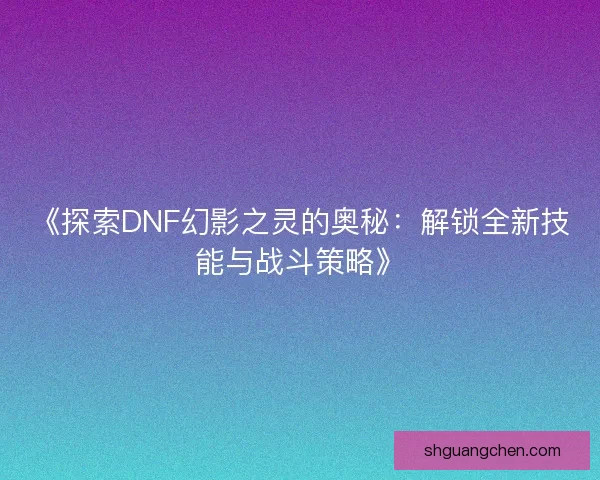 《探索DNF幻影之灵的奥秘：解锁全新技能与战斗策略》