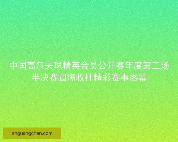 中国高尔夫球精英会员公开赛年度第二场半决赛圆满收杆精彩赛事落幕