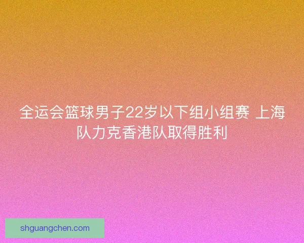 全运会篮球男子22岁以下组小组赛 上海队力克香港队取得胜利